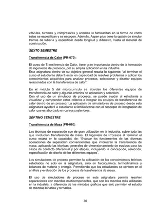válvulas, turbinas y compresores y además lo familiarizan en la forma de cómo
éstos se especifican y se escogen. Además, Aspen plus tiene la opción de simular
tramos de tubería y especificar desde longitud y diámetro, hasta el material de
construcción.

SEXTO SEMESTRE

Transferencia de Calor (PR-070):

El curso de Transferencia de Calor, tiene gran importancia dentro de la formación
de ingenieros de procesos, por su amplia aplicación en la industria.
Esta asignatura dentro de su objetivo general resalta lo siguiente: “al terminar el
curso el estudiante deberá estar en capacidad de resolver problemas y aplicar los
conocimientos adquiridos para analizar procesos, seleccionar y diseñar equipos
relacionados con la transferencia de calor”.

En el módulo 5 del microcurrículo se abordan los diferentes equipos de
transferencia de calor y algunos criterios de aplicación y selección.
Con el uso de un simulador de procesos, se puede ayudar al estudiante a
visualizar y comprender estos criterios e integrar los equipos de transferencia de
calor dentro de un proceso. La aplicación de simuladores de proceso desde esta
asignatura ayudará a estudiante a familiarizarse con el concepto de integración de
calor que es abordado en cursos posteriores.

SÉPTIMO SEMESTRE

Transferencia de Masa (PR-080):

Las técnicas de separación son de gran utilización en la industria, sobre todo las
que involucran transferencia de masa. El Ingeniero de Procesos al terminar el
curso estará en la capacidad de: “Evaluar los fundamentos de las diversas
operaciones de separación convencionales que involucran la transferencia de
masa, aplicando las técnicas generales de dimensionamiento de equipos para los
casos de contacto diferencial y por etapas, incluyendo la concepción, selección,
especificación de diseño de los diferentes equipos”.

Los simuladores de proceso permiten la aplicación de los conocimientos teóricos
estudiados no solo en la asignatura, sino en fisicoquímica, termodinámica y
balances de materia y energía. Permitiendo que los estudiantes se centren en el
análisis y evaluación de los procesos de transferencia de masa.

El uso de simuladores de proceso en esta asignatura permite resolver
separaciones con mezclas multicomponentes, que son las mezclas más utilizadas
en la industria, a diferencia de los métodos gráficos que sólo permiten el estudio
de mezclas binarias y ternarias.



                                        30
 