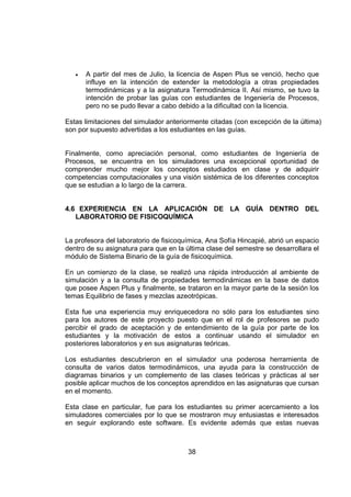 •   A partir del mes de Julio, la licencia de Aspen Plus se venció, hecho que
       influye en la intención de extender la metodología a otras propiedades
       termodinámicas y a la asignatura Termodinámica II. Así mismo, se tuvo la
       intención de probar las guías con estudiantes de Ingeniería de Procesos,
       pero no se pudo llevar a cabo debido a la dificultad con la licencia.

Estas limitaciones del simulador anteriormente citadas (con excepción de la última)
son por supuesto advertidas a los estudiantes en las guías.


Finalmente, como apreciación personal, como estudiantes de Ingeniería de
Procesos, se encuentra en los simuladores una excepcional oportunidad de
comprender mucho mejor los conceptos estudiados en clase y de adquirir
competencias computacionales y una visión sistémica de los diferentes conceptos
que se estudian a lo largo de la carrera.


4.6 EXPERIENCIA EN LA APLICACIÓN DE LA GUÍA DENTRO DEL
   LABORATORIO DE FISICOQUÍMICA


La profesora del laboratorio de fisicoquímica, Ana Sofía Hincapié, abrió un espacio
dentro de su asignatura para que en la última clase del semestre se desarrollara el
módulo de Sistema Binario de la guía de fisicoquímica.

En un comienzo de la clase, se realizó una rápida introducción al ambiente de
simulación y a la consulta de propiedades termodinámicas en la base de datos
que posee Aspen Plus y finalmente, se trataron en la mayor parte de la sesión los
temas Equilibrio de fases y mezclas azeotrópicas.

Esta fue una experiencia muy enriquecedora no sólo para los estudiantes sino
para los autores de este proyecto puesto que en el rol de profesores se pudo
percibir el grado de aceptación y de entendimiento de la guía por parte de los
estudiantes y la motivación de estos a continuar usando el simulador en
posteriores laboratorios y en sus asignaturas teóricas.

Los estudiantes descubrieron en el simulador una poderosa herramienta de
consulta de varios datos termodinámicos, una ayuda para la construcción de
diagramas binarios y un complemento de las clases teóricas y prácticas al ser
posible aplicar muchos de los conceptos aprendidos en las asignaturas que cursan
en el momento.

Esta clase en particular, fue para los estudiantes su primer acercamiento a los
simuladores comerciales por lo que se mostraron muy entusiastas e interesados
en seguir explorando este software. Es evidente además que estas nuevas



                                        38
 
