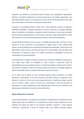 ACTUALIZACIÓN Y FORTALECIMIENTO CURRICULAR DE LA EDUCACIÓN BÁSICA




“disciplina”,   que   identifica   al  conocimiento   como   formador  de   la   capacidad   de   especulación 
deductiva, es también considerada una ciencia de estructuras o de modelos organizados, cuyo 
aprendizaje deberá conducir a la construcción de esas estructuras de pensamiento que luego 
serán transferidas a la resolución de situaciones problemáticas.


El juego  es  una  actividad  creadora,  donde  niñas y  niños  aprenden   a  pensar,  se  expresan, 
desarrollan habilidades, investigan, descubren y se hacen autónomos. Los juegos didácticos 
tienen la ventaja de ser utilizados en cualquier momento del proceso: ya sea como motivación 
para la enseñanza­aprendizaje de un conocimiento, para tener mayor comprensión por medio 
de la práctica o como herramienta valiosa para evaluar los conocimientos adquiridos. 


El papel del docente debe ser el de un guía, un mediador del aprendizaje y fomentar un clima 
propicio   en   el   aula,   motivando   a   sus   estudiantes   a   indagar   sobre   un   tema,   además   debe 
diseñar y formular problemas que relacionen los intereses del estudiantado u otras áreas con la 
Matemática a fin de vincular a esta área del saber con la vida cotidiana; todo esto debe estar 
enmarcado en el trabajo de valores y de respeto incentivando la participación de todos los 
involucrados en el proceso educativo. 


Es importante que el trabajo en valores se evidencie en el área de matemática, al igual que en 
otras   áreas,   estos   deben   ser   trabajados   en   todo   momento   y   aprovechar   todas   las 
oportunidades que se nos presentan a diario y no solamente trabajar en valores como el orden, 
la precisión, la exactitud, el valor de la verdad, propios de esta área, sino también trabajar en 
valores de identidad nacional, protección del medio ambiente, entre otros. 


En   el   cuarto   año   de   básica   se   han   encontrado   algunos   temas   importantes,   los   cuales 
trataremos a continuación, no sin antes recordarle que debe promover la integración de los 
bloques y el orden en el cual se encuentra estas precisiones no significa de ninguna manera 
que   es   el   orden   a   seguir;   usted,   en   función   de   su   planificación   y   del   nivel   del   grupo   de 
estudiantes a su cargo, establecerá el orden adecuado para cumplir con los contenidos y con 
las destrezas a desarrollar en este año de educación básica. 



Bloque: Relaciones y Funciones


La guía de las docentes y los docentes es primordial en el desarrollo de las destrezas de este 
bloque   puesto   que   las estudiantes  y los  estudiantes  ya   saben   construir  patrones  de   suma, 
identifican   las   partes   que   faltan   en   los   patrones,   describen,   extienden   y   crean   patrones 
numéricos   y   geométricos   a   través   de   modelos   (tales   como   objetos   concretos,   dibujos, 

                                                           10
 