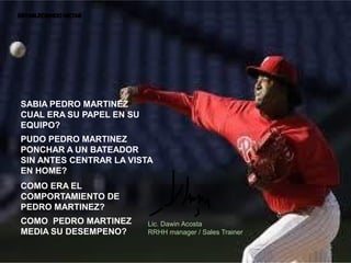 SABIA PEDRO MARTINEZ
CUAL ERA SU PAPEL EN SU
EQUIPO?
PUDO PEDRO MARTINEZ
PONCHAR A UN BATEADOR
SIN ANTES CENTRAR LA VISTA
EN HOME?
COMO ERA EL
COMPORTAMIENTO DE
PEDRO MARTINEZ?
COMO PEDRO MARTINEZ       Lic. Dawin Acosta
MEDIA SU DESEMPENO?       RRHH manager / Sales Trainer
 