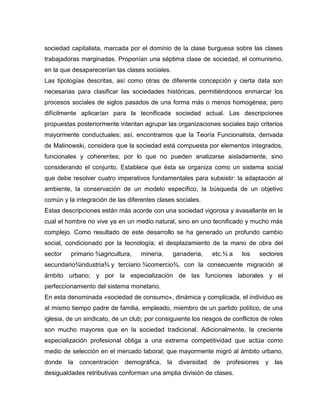 sociedad capitalista, marcada por el dominio de la clase burguesa sobre las clases
trabajadoras marginadas. Proponían una séptima clase de sociedad, el comunismo,
en la que desaparecerían las clases sociales.
Las tipologías descritas, así como otras de diferente concepción y cierta data son
necesarias para clasificar las sociedades históricas, permitiéndonos enmarcar los
procesos sociales de siglos pasados de una forma más o menos homogénea; pero
difícilmente aplicarían para la tecnificada sociedad actual. Las descripciones
propuestas posteriormente intentan agrupar las organizaciones sociales bajo criterios
mayormente conductuales; así, encontramos que la Teoría Funcionalista, derivada
de Malinowski, considera que la sociedad está compuesta por elementos integrados,
funcionales y coherentes; por lo que no pueden analizarse aisladamente, sino
considerando el conjunto. Establece que ésta se organiza como un sistema social
que debe resolver cuatro imperativos fundamentales para subsistir: la adaptación al
ambiente, la conservación de un modelo específico, la búsqueda de un objetivo
común y la integración de las diferentes clases sociales.
Estas descripciones están más acorde con una sociedad vigorosa y avasallante en la
cual el hombre no vive ya en un medio natural, sino en uno tecnificado y mucho más
complejo. Como resultado de este desarrollo se ha generado un profundo cambio
social, condicionado por la tecnología; el desplazamiento de la mano de obra del
sector primario ¾agricultura, minería, ganadería, etc.¾ a los sectores
secundario¾industria¾ y terciario ¾comercio¾, con la consecuente migración al
ámbito urbano; y por la especialización de las funciones laborales y el
perfeccionamiento del sistema monetario.
En esta denominada «sociedad de consumo», dinámica y complicada, el individuo es
al mismo tiempo padre de familia, empleado, miembro de un partido político, de una
iglesia, de un sindicato, de un club; por consiguiente los riesgos de conflictos de roles
son mucho mayores que en la sociedad tradicional. Adicionalmente, la creciente
especialización profesional obliga a una extrema competitividad que actúa como
medio de selección en el mercado laboral; que mayormente migró al ámbito urbano,
donde la concentración demográfica, la diversidad de profesiones y las
desigualdades retributivas conforman una amplia división de clases.
 