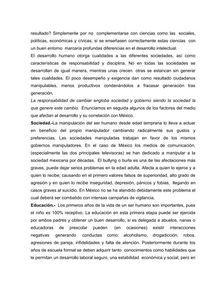 resultado? Simplemente por no complementarse con ciencias como las sociales,
políticas, económicas y cívicas; si se enseñasen correctamente estas ciencias con
un buen entorno marcaría profundas diferencias en el desarrollo intelectual.
El desarrollo humano otorga cualidades a las diferentes sociedades, así como
características de responsabilidad y disciplina. No en todas las sociedades se
desarrollan de igual manera, mientras unas crecen otras se estancan sin generar
tales cualidades. El poco desempeño y exigencia dan como resultado ciudadanos
manipulables, menos productivos condenándolos a fracasar generación tras
generación.
La responsabilidad de cambiar engloba sociedad y gobierno siendo la sociedad la
que genere este cambio. Enunciamos en seguida algunos de los factores del medio
que afectan al desarrollo y su correlación con México.
Sociedad.-La manipulación del ser humano desde edad temprana lo lleva a actuar
en beneficio del propio manipulador cambiando radicalmente sus gustos y
preferencias. Las sociedades manipuladas trabajan en favor de los mismos
gobiernos manipuladores. En el caso de México los medios de comunicación,
(especialmente las dos principales televisoras) se han dedicado a manipular a la
sociedad mexicana por décadas. El bullyng o burla es una de las afectaciones más
graves, puede dejar serios problemas en la edad adulta. Afecta a quien lo ejerce y a
quien lo recibe; causando en el primero valores falsos de superioridad, alto grado de
agresión y en quien lo recibe inseguridad, depresión, pánicos y fobias, llegando en
casos graves al suicidio. En México no se ha atendido debidamente este problema el
cual deberá ser combatido con intensas campañas de vigilancia.
Educación.- Los primeros años de la vida de un ser humano son importantes, pues
el niño es 100% receptivo. La educación en esta primera etapa puede ser ejercida
por ambos padres y obtener un buen desarrollo, si es delegada a abuelos, nanas o
educadoras de prescolar pueden (en ocasiones) existir interacciones
negativas generando conductas como: alcoholismo, drogadicción, robos,
agresiones de pareja, infidelidades y falta de atención. Posteriormente durante los
años de escuela formal se deben adquirir tanto conocimientos como habilidades que
le permitan un desarrollo laboral seguro, una estabilidad económica y social, pero en
 
