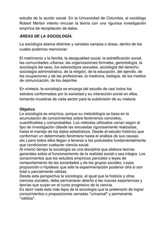 estudio de la acción social. En la Universidad de Columbia, el sociólogo
Robert Merton intento vincular la teoría con una rigurosa investigación
empírica de recopilación de datos.
ÁREAS DE LA SOCIOLOGÍA.
La sociología abarca distintos y variados campos o áreas, dentro de los
cuales podemos mencionar:
El matrimonio y la familia, la desigualdad social, la estratificación social,
las comunidades urbanas, las organizaciones formales, gerontología, la
sociología del sexo, los estereotipos sexuales, sociología del derecho,
sociología administrativa, de la religión, de la educación, del ejercito, de
las ocupaciones y de las profesiones, la medicina, biología, de los medios
de comunicación, de los deportes
En síntesis, la sociología se encarga del estudio de casi todos los
estratos conformados por la sociedad y su interacción social en ellos,
tomando muestras de cada sector para la subdivisión de su materia.
Objetivo
La sociología es empírica, porque su metodología se basa en la
acumulación de conocimientos sobre fenómenos concretos,
cuantificables y comprobables. Los métodos utilizados varían según el
tipo de investigación (desde las encuestas rigurosamente realizadas,
hasta el manejo de los datos estadísticos. Desde el estudio histórico que
conforman un determinado fenómeno hasta el análisis de sus causas,
etc.) pero todos ellos llegan a tenerse a los postulados fundamentalmente
que condicionan cualquier ciencia social.
Al mismo tiempo la sociología es una disciplina que elabora teorías
generales sobre el funcionamiento de la realidad social o sea integra. Los
conocimientos que los estudios empíricos parciales o leyes de
comportamiento de las sociedades y de los grupos sociales. Leyes
proposición o hipótesis que sólo la experimentación posterior dirá si son
total o parcialmente válidas.
Desde esta perspectiva la sociología, al igual que la historia y otras
ciencias sociales, debe permanecer abierta a las nuevas experiencias y
teorías que surjan en el curso progresivo de la ciencia.
Es decir nada esta más lejos de la sociología que la pretensión de lograr
conocimientos o proposiciones cerradas "universal" y permanente
"validos".
 