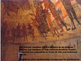 Las pinturas rupestres son una muestra de las antiguas culturas que habitaron en baja california donde se muestra vivamente sus costumbres su forma de vida sus tradiciones etc. etc. .También en ellos representaban sucesos que les acontecieron y que solo sabían representarlos con dibujos