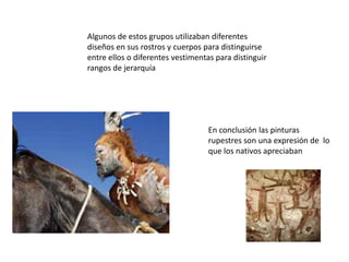 Algunos de estos grupos utilizaban diferentes diseños en sus rostros y cuerpos para distinguirse entre ellos o diferentes vestimentas para distinguir rangos de jerarquíaEn conclusión las pinturas rupestres son una expresión de  lo que los nativos apreciaban 