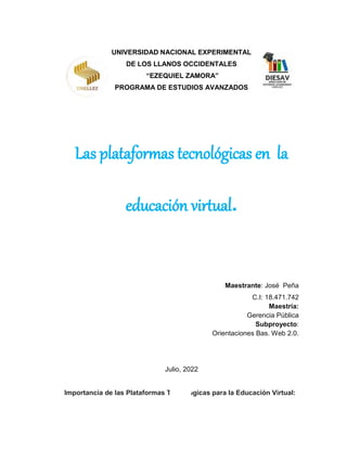 UNIVERSIDAD NACIONAL EXPERIMENTAL
DE LOS LLANOS OCCIDENTALES
“EZEQUIEL ZAMORA”
PROGRAMA DE ESTUDIOS AVANZADOS
Las plataformas tecnológicas en la
educación virtual.
Maestrante: José Peña
C.I: 18.471.742
Maestría:
Gerencia Pública
Subproyecto:
Orientaciones Bas. Web 2.0.
Julio, 2022
Importancia de las Plataformas Tecnológicas para la Educación Virtual:
 