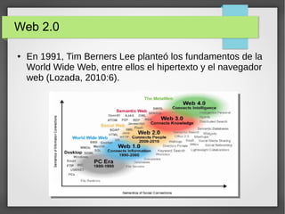 Web 2.0
● En 1991, Tim Berners Lee planteó los fundamentos de la
World Wide Web, entre ellos el hipertexto y el navegador
web (Lozada, 2010:6).
 