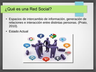 ¿Qué es una Red Social?
● Espacios de intercambio de información, generación de
relaciones e interacción entre distintas personas. (Prato,
2010).
● Estado Actual
 