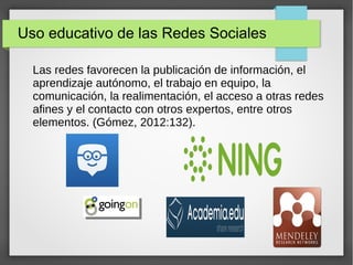 Uso educativo de las Redes Sociales
Las redes favorecen la publicación de información, el
aprendizaje autónomo, el trabajo en equipo, la
comunicación, la realimentación, el acceso a otras redes
afines y el contacto con otros expertos, entre otros
elementos. (Gómez, 2012:132).
 