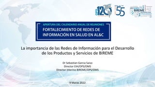 La importancia de las Redes de Información para el Desarrollo
de los Productos y Servicios de BIREME
Dr Sebastian Garcia Saiso
Director EIH/OPS/OMS
Director Interino BIREME/OPS/OMS
9 Marzo 2022
 