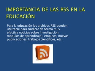 IMPORTANCIA DE LAS RSS EN LA EDUCACIÓN Para la educación los archivos RSS pueden utilizarse para sindicar de forma muy efectiva noticias sobre investigación, módulos de aprendizaje), empleos, nuevas publicaciones, trabajos científicos, etc. 