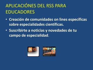 APLICACIÓNES DEL RSS PARA EDUCADORESCreación de comunidades on lines específicas sobre especialidades científicas.Suscribirte a noticias y novedades de tu campo de especialidad.