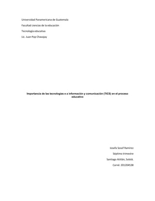 Universidad Panamericana de Guatemala
Facultad ciencias de la educación
Tecnología educativa
Lic. Juan Pop Chavajay

Importancia de las tecnologías e a información y comunicación (TICS) en el proceso
educativo

Josefa Sosof Ramírez
Séptimo trimestre
Santiago Atitlán, Sololá.
Carné: 201204538

 
