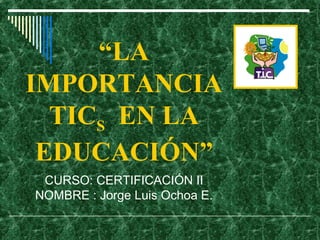 “LA
IMPORTANCIA
TICS EN LA
EDUCACIÓN”
CURSO: CERTIFICACIÓN II
NOMBRE : Jorge Luis Ochoa E.
 