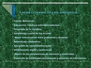 Interés. Motivación
Interacción. Continua actividad intelectual.
Desarrollo de la iniciativa.
Aprendizaje a partir de los errores.
 Mayor comunicación entre profesores y alumnos.
Aprendizaje cooperativo.
Alto grado de interdisciplinariedad.
Alfabetización digital y audiovisual.
 Mejora de las competencias de expresión y creatividad.
Desarrollo de habilidades de búsqueda y selección de información.
 DESDE LA PERSPECTIVA DEL APRENDIZAJE:
 