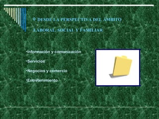  DESDE LA PERSPECTIVA DEL ÁMBITO
LABORAL, SOCIAL Y FAMILIAR
•Información y comunicación
•Servicios
•Negocios y comercio
•Entretenimiento
 