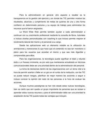 Para la administración en general, otro aspecto a resaltar es la
transparencia en la gestión del ejercicio y en donde las TIC permiten mostrar los
resultados, alcances y cumplimiento de metas de quienes de una u otra forma
confiaron en determinada persona y su equipo de trabajo para administrar los
recursos que le fueron asignados.
La Word Wide Web permite también ayudar a cada administrador a
continuar con su crecimiento profesional mediante la consulta de libros, tutoriales
e incluso charlas personalizadas con coaching lo que incluso permite mejorar el
rendimiento laboral del mismo y el personal a su cargo.
Desde las aplicaciones web un elemento notable es la utilización de
animaciones y transiciones lo que hace que el contenido no sea tan monótono o
plano para los usuarios que accedan al mismo y que sea más digerible y
comprensible para ellos.
Para las organizaciones, la tecnología puede significar el total y rotundo
éxito o un fracaso inminente, es por esto que mantenerse actualizado en técnicas
comunicacionales debe ser una prioridad dentro de la administración del personal.
La toma de decisiones dentro de las organizaciones son un tema vital a la
hora de permitir acertar o fallar en un giro en el rumbo de la institución, con las TIC
se puede reducir riesgos, planificar de mejor manera las acciones a seguir e
incluso conocer la opinión del resto de las personas a la hora de evaluar las
acciones.
Aunque muchos paradigmas se han roto desde estas nuevas tecnologías,
bien es cierto que aún queda un grupo importante de personas que se reúsan a
aprender estos nuevos recursos y para el administrador debe ser una prioridad la
aceptación de las TIC puesto todas las ventajas que incluyen.
 
