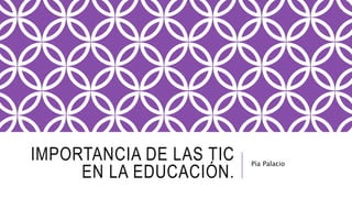 IMPORTANCIA DE LAS TIC
EN LA EDUCACIÓN.
Pía Palacio
 