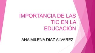 IMPORTANCIA DE LAS
TIC EN LA
EDUCACIÓN
ANA MILENA DIAZ ALVAREZ
 