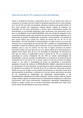 Tipos de uso de las TIC e impacto en los aprendizajes
Dada la variedad de funciones y aplicaciones de las TIC, los efectos más claros se
encuentran en estudios que han mirado la naturaleza específica de las tareas basadas
en el uso de TIC y los tipos de conceptos, destrezas y procesos que pueden afectar. Si
bien estos estudios por asignaturas esbozan algunas señales de impactos, los
resultados son aún poco consistentes y muchas veces contradictorios porque son
desarrollados en una escala pequeña y bajo condiciones muy particulares, por lo
que sus resultados no son generalizables. Junto con estudios de pequeña escala,
se han desarrollado estudios que relacionan los usos de las tecnologías digitales con el
rendimiento en pruebas estandarizadas nacionales e internacionales. Los estudios de
gran escala indican que cuando hay señales de efectos del uso de TIC en los
aprendizajes, ello está vinculado no necesariamente al simple acceso o a un uso más
intensivo sino a ciertos tipos de uso de las TIC y también las características de
contexto o capital de contexto (capital económico, social y cultural) del estudiante. El
problema aquí es que los análisis de este tipo no logran esclarecer de manera
consistente cuáles son esos tipos de uso o las razones detrás de la relación positiva o
negativa entre ciertos tipos de uso y los resultados de aprendizaje. Por otra parte en
este tipo de análisis es problemático aislar el efecto de las TIC en el proceso de
aprendizaje. Se analiza el impacto de las TIC en ‘otros’ aprendizajes de
estudiantes, como por ejemplo: a) motivación: el aumento de la motivación de los
estudiantes por el uso de las TIC en clases mejora el nivel de asistencia al colegio,
aunque su uso debe ir acompañado de tareas de aprendizaje y orientaciones
apropiadas de parte del profesor. b) Alfabetización digital: capacidad de dominar
las aplicaciones TIC más relevantes. Su aprendizaje ha sido un importante componente
de equidad en las políticas de inclusión de las TIC en educación, sobre todo en países
donde el acceso en el hogar es aún limitado. Generalmente, es relevado a través de la
auto-percepción de destrezas o confianza en el uso de ciertas aplicaciones, por parte
de los estudiantes. c) Desarrollo de destrezas transversales y de
competencias cognitivas de orden superior: muchos estudios sobre el impacto
arrojan también algunos resultados relativos al desarrollo de competencias o destrezas
transversales, tales como comunicación, colaboración, aprendizaje independiente y
trabajo en equipo, aunque aún no existen instrumentos adecuados para medir estas
nuevas formas de aprendizaje en una escala relevante.
 