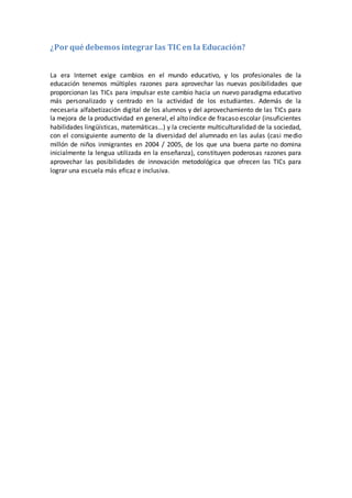 ¿Por qué debemos integrar las TIC en la Educación?
La era Internet exige cambios en el mundo educativo, y los profesionales de la
educación tenemos múltiples razones para aprovechar las nuevas posibilidades que
proporcionan las TICs para impulsar este cambio hacia un nuevo paradigma educativo
más personalizado y centrado en la actividad de los estudiantes. Además de la
necesaria alfabetización digital de los alumnos y del aprovechamiento de las TICs para
la mejora de la productividad en general, el alto índice de fracaso escolar (insuficientes
habilidades lingüísticas, matemáticas…) y la creciente multiculturalidad de la sociedad,
con el consiguiente aumento de la diversidad del alumnado en las aulas (casi medio
millón de niños inmigrantes en 2004 / 2005, de los que una buena parte no domina
inicialmente la lengua utilizada en la enseñanza), constituyen poderosas razones para
aprovechar las posibilidades de innovación metodológica que ofrecen las TICs para
lograr una escuela más eficaz e inclusiva.
 