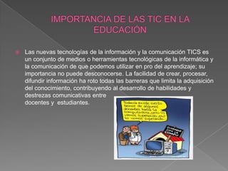    Las nuevas tecnologías de la información y la comunicación TICS es
    un conjunto de medios o herramientas tecnológicas de la informática y
    la comunicación de que podemos utilizar en pro del aprendizaje; su
    importancia no puede desconocerse. La facilidad de crear, procesar,
    difundir información ha roto todas las barreras que limita la adquisición
    del conocimiento, contribuyendo al desarrollo de habilidades y
    destrezas comunicativas entre
    docentes y estudiantes.
 
