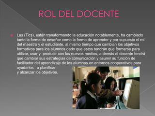    Las (Tics), están transformando la educación notablemente, ha cambiado
    tanto la forma de enseñar como la forma de aprender y por supuesto el rol
    del maestro y el estudiante, al mismo tiempo que cambian los objetivos
    formativos para los alumnos dado que estos tendrán que formarse para
    utilizar, usar y producir con los nuevos medios, a demás el docente tendrá
    que cambiar sus estrategias de comunicación y asumir su función de
    facilitador del aprendizaje de los alumnos en entornos cooperativos para
    ayudarlos a planificar
    y alcanzar los objetivos.
 