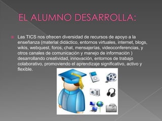    Las TICS nos ofrecen diversidad de recursos de apoyo a la
    enseñanza (material didáctico, entornos virtuales, internet, blogs,
    wikis, webquest, foros, chat, mensajerías, videoconferencias, y
    otros canales de comunicación y manejo de información )
    desarrollando creatividad, innovación, entornos de trabajo
    colaborativo, promoviendo el aprendizaje significativo, activo y
    flexible.
 