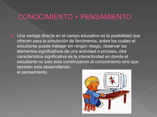    Una ventaja directa en el campo educativo es la posibilidad que
    ofrecen para la simulación de fenómenos, sobre los cuales el
    estudiante puede trabajar sin ningún riesgo, observar los
    elementos significativos de una actividad o proceso, otra
    característica significativa es la interactividad en donde el
    estudiante no solo esta construyendo el conocimiento sino que
    también esta desarrollando
    el pensamiento.
 