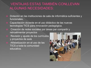    Dotación en las instituciones de sala de informática suficientes y
    funcionales.
   Capacitación docente en el uso didáctico de las nuevas
    tecnologías TICS para innovación pedagógica.
    Creación de redes sociales por áreas par compartir y
    retroalimentar proyectos
    Revisión y ajuste de los currículos
    y proyectos de aula
    Alfabetización en el uso de las
    TICS a toda la comunidad
    educativa.
 