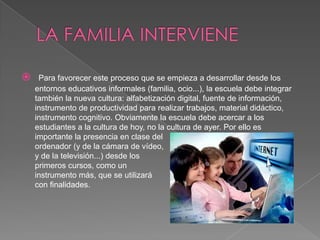     Para favorecer este proceso que se empieza a desarrollar desde los
    entornos educativos informales (familia, ocio...), la escuela debe integrar
    también la nueva cultura: alfabetización digital, fuente de información,
    instrumento de productividad para realizar trabajos, material didáctico,
    instrumento cognitivo. Obviamente la escuela debe acercar a los
    estudiantes a la cultura de hoy, no la cultura de ayer. Por ello es
    importante la presencia en clase del
    ordenador (y de la cámara de vídeo,
    y de la televisión...) desde los
    primeros cursos, como un
    instrumento más, que se utilizará
    con finalidades.
 