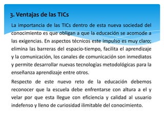 3. Ventajas de las TICs
La importancia de las TICs dentro de esta nueva sociedad del
conocimiento es que obligan a que la educación se acomode a
las exigencias. En aspectos técnicos este impulso es muy claro;
elimina las barreras del espacio-tiempo, facilita el aprendizaje
y la comunicación, los canales de comunicación son inmediatos
y permite desarrollar nuevas tecnologías metodológicas para la
enseñanza aprendizaje entre otros.
Respecto de este nuevo reto de la educación debemos
reconocer que la escuela debe enfrentarse con altura a el y
velar por que esta llegue con eficiencia y calidad al usuario
indefenso y lleno de curiosidad ilimitable del conocimiento.
 