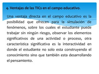 4. Ventajas de las TICs en el campo educativo.

Una ventaja directa en el campo educativo es la
posibilidad que ofrecen para la simulación de
fenómenos, sobre los cuales el estudiante puede
trabajar sin ningún riesgo, observar los elementos
significativos de una actividad o proceso, otra
característica significativa es la interactividad en
donde el estudiante no solo esta construyendo el
conocimiento sino que también esta desarrollando
el pensamiento.
 
