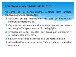 5. Ventajas vs necesidades de las TICs.
Así como las Tics tienen muchas ventajas estas también
conllevan algunas necesidades:
 Dotación en las instituciones de sala de informática
   suficientes y funcionales.
 Capacitación docente en el uso didáctico de las nuevas
   tecnologías TICs para innovación pedagógica.
 Creación de redes sociales por áreas par compartir y
   retroalimentar proyectos.
 Revisión y ajuste de los currículos y proyectos de aula.
 Alfabetización en el uso de las TICs a toda la comunidad
   educativa.
 