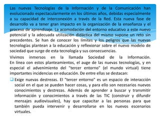 Las nuevas Tecnologías de la Información y de la Comunicación han
evolucionado espectacularmente en los últimos años, debidas especialmente
a su capacidad de interconexión a través de la Red. Esta nueva fase de
desarrollo va a tener gran impacto en la organización de la enseñanza y el
proceso de aprendizaje. La acomodación del entorno educativo a este nuevo
potencial y la adecuada utilización didáctica del mismo supone un reto sin
precedentes. Se han de conocer los límites y los peligros que las nuevas
tecnologías plantean a la educación y reflexionar sobre el nuevo modelo de
sociedad que surge de esta tecnología y sus consecuencias.
Vivimos inmersos en la llamada Sociedad de la Información.
En línea con estos planteamientos, el auge de las nuevas tecnologías, y en
especial el advenimiento del "tercer entorno" (el mundo virtual) tiene
importantes incidencias en educación. De entre ellas se destacan:
 Exige nuevas destrezas. El "tercer entorno" es un espacio de interacción
   social en el que se pueden hacer cosas, y para ello son necesarios nuevos
   conocimientos y destrezas. Además de aprender a buscar y transmitir
   información y conocimientos a través de las TIC (construir y difundir
   mensajes audiovisuales), hay que capacitar a las personas para que
   también pueda intervenir y desarrollarse en los nuevos escenarios
   virtuales.
 