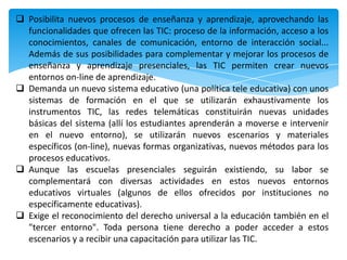  Posibilita nuevos procesos de enseñanza y aprendizaje, aprovechando las
  funcionalidades que ofrecen las TIC: proceso de la información, acceso a los
  conocimientos, canales de comunicación, entorno de interacción social...
  Además de sus posibilidades para complementar y mejorar los procesos de
  enseñanza y aprendizaje presenciales, las TIC permiten crear nuevos
  entornos on-line de aprendizaje.
 Demanda un nuevo sistema educativo (una política tele educativa) con unos
  sistemas de formación en el que se utilizarán exhaustivamente los
  instrumentos TIC, las redes telemáticas constituirán nuevas unidades
  básicas del sistema (allí los estudiantes aprenderán a moverse e intervenir
  en el nuevo entorno), se utilizarán nuevos escenarios y materiales
  específicos (on-line), nuevas formas organizativas, nuevos métodos para los
  procesos educativos.
 Aunque las escuelas presenciales seguirán existiendo, su labor se
  complementará con diversas actividades en estos nuevos entornos
  educativos virtuales (algunos de ellos ofrecidos por instituciones no
  específicamente educativas).
 Exige el reconocimiento del derecho universal a la educación también en el
  "tercer entorno". Toda persona tiene derecho a poder acceder a estos
  escenarios y a recibir una capacitación para utilizar las TIC.
 