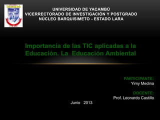 Importancia de las TIC aplicadas a la
Educación. La Educación Ambiental
UNIVERSIDAD DE YACAMBÚ
VICERRECTORADO DE INVESTIGACIÓN Y POSTGRADO
NÚCLEO BARQUISIMETO - ESTADO LARA
PARTICIPANTE:
Yimy Medina
DOCENTE:
Prof. Leonardo Castillo
Junio 2013
 