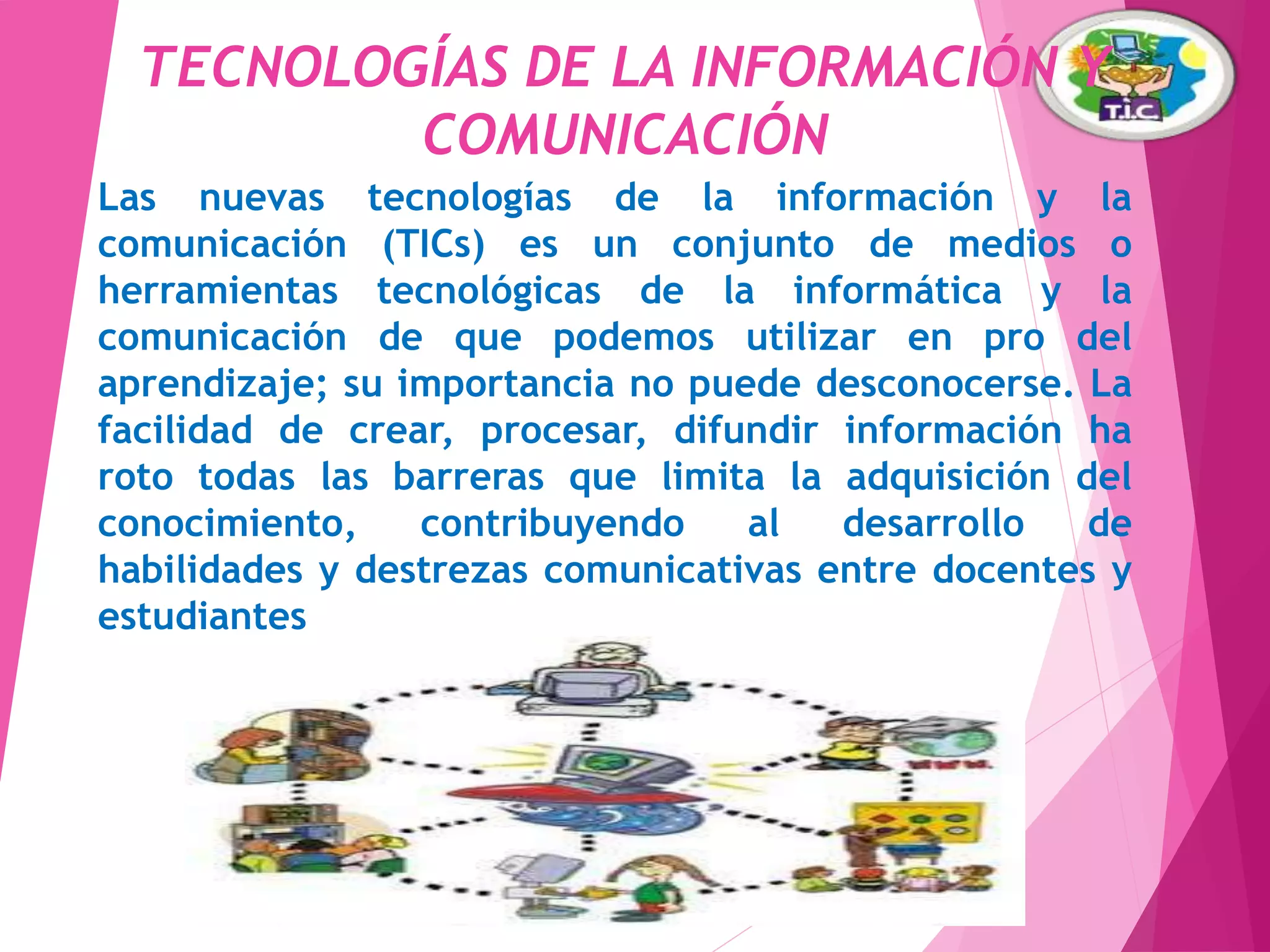 TECNOLOGÍAS DE LA INFORMACIÓN Y
COMUNICACIÓN
Las nuevas tecnologías de la información y la
comunicación (TICs) es un conjunto de medios o
herramientas tecnológicas de la informática y la
comunicación de que podemos utilizar en pro del
aprendizaje; su importancia no puede desconocerse.
La facilidad de crear, procesar, difundir información
ha roto todas las barreras que limita la adquisición del
conocimiento, contribuyendo al desarrollo de
habilidades y destrezas comunicativas entre docentes
y estudiantes