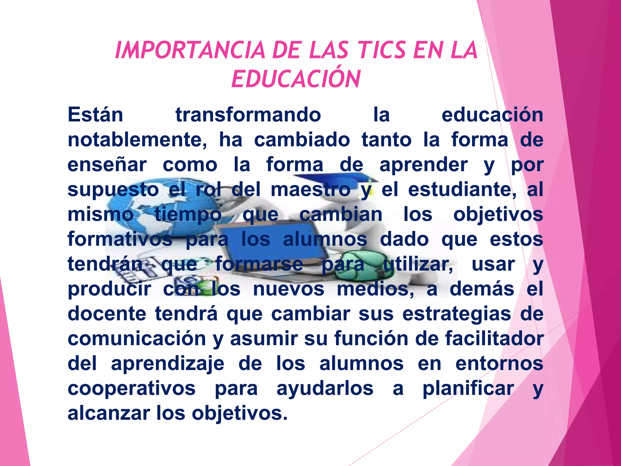 IMPORTANCIA DE LAS TICS EN LA
EDUCACIÓN
Están transformando la educación
notablemente, ha cambiado tanto la forma de
enseñar como la forma de aprender y por
supuesto el rol del maestro y el estudiante, al
mismo tiempo que cambian los objetivos
formativos para los alumnos dado que estos
tendrán que formarse para utilizar, usar y
producir con los nuevos medios, a demás el
docente tendrá que cambiar sus estrategias de
comunicación y asumir su función de facilitador
del aprendizaje de los alumnos en entornos
cooperativos para ayudarlos a planificar y
alcanzar los objetivos.