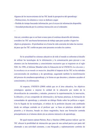 Algunos de los inconvenientes de las TIC desde la perspectiva del aprendizaje:
- Distracciones, los alumnos a veces se dedican a jugar.
- Perdida de tiempo buscando información, por el exceso de información disponible.
- Ansiedad producida por la continua interacción con el ordenador.
...


Aún así, considero que es un buen avance para el continuo desarrollo del alumno,
considero las TIC una buena herramienta de trabajo apta para ayudar a lograr los
objetivos propuestos. Al profundizar en el tema he sido conciente de todas las razones
de peso que las TIC conllevan para estar presentes en todos los centros.



       En la actualidad los sistemas educativos de todo el mundo se enfrentan al desafío
de utilizar las tecnologías de la información y la comunicación para proveer a sus
alumnos con las herramientas y conocimientos necesarios que se requieren en el siglo
XXI. En 1998, el Informe Mundial sobre la Educación de la UNESCO, Los docentes y
la enseñanza en un mundo en mutación, describió el impacto de las TIC en los métodos
convencionales de enseñanza y de aprendizaje, augurando también la transformación
del proceso de enseñanza-aprendizaje y la forma en que docentes y alumnos acceden al
conocimiento y la información.

       Al respecto, UNESCO (2004) señala que en el área educativa, los objetivos
estratégicos apuntan a mejorar la calidad de la educación por medio de la
diversificación de contenidos y métodos, promover la experimentación, la innovación,
la difusión y el uso compartido de información y de buenas prácticas, la formación de
comunidades de aprendizaje y estimular un diálogo fluido sobre las políticas a seguir.
Con la llegada de las tecnologías, el énfasis de la profesión docente está cambiando
desde un enfoque centrado en el profesor que se basa en prácticas alrededor del
pizarrón y el discurso, basado en clases magistrales, hacia una formación centrada
principalmente en el alumno dentro de un entorno interactivo de aprendizaje.

       De igual manera opinan Palomo, Ruiz y Sánchez (2006) quienes indican que las
TIC ofrecen la posibilidad de interacción que pasa de una actitud pasiva por parte del
alumnado a una actividad constante, a una búsqueda y replanteamiento continúo de
 
