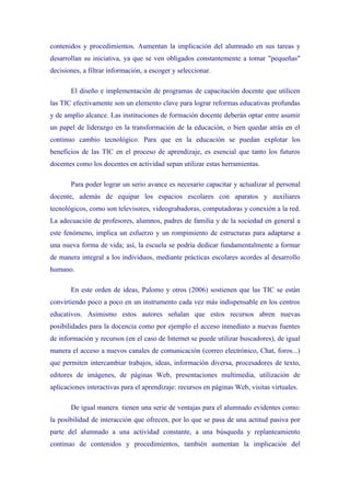 contenidos y procedimientos. Aumentan la implicación del alumnado en sus tareas y
desarrollan su iniciativa, ya que se ven obligados constantemente a tomar "pequeñas"
decisiones, a filtrar información, a escoger y seleccionar.

       El diseño e implementación de programas de capacitación docente que utilicen
las TIC efectivamente son un elemento clave para lograr reformas educativas profundas
y de amplio alcance. Las instituciones de formación docente deberán optar entre asumir
un papel de liderazgo en la transformación de la educación, o bien quedar atrás en el
continuo cambio tecnológico. Para que en la educación se puedan explotar los
beneficios de las TIC en el proceso de aprendizaje, es esencial que tanto los futuros
docentes como los docentes en actividad sepan utilizar estas herramientas.

       Para poder lograr un serio avance es necesario capacitar y actualizar al personal
docente, además de equipar los espacios escolares con aparatos y auxiliares
tecnológicos, como son televisores, videograbadoras, computadoras y conexión a la red.
La adecuación de profesores, alumnos, padres de familia y de la sociedad en general a
este fenómeno, implica un esfuerzo y un rompimiento de estructuras para adaptarse a
una nueva forma de vida; así, la escuela se podría dedicar fundamentalmente a formar
de manera integral a los individuos, mediante prácticas escolares acordes al desarrollo
humano.

       En este orden de ideas, Palomo y otros (2006) sostienen que las TIC se están
convirtiendo poco a poco en un instrumento cada vez más indispensable en los centros
educativos. Asimismo estos autores señalan que estos recursos abren nuevas
posibilidades para la docencia como por ejemplo el acceso inmediato a nuevas fuentes
de información y recursos (en el caso de Internet se puede utilizar buscadores), de igual
manera el acceso a nuevos canales de comunicación (correo electrónico, Chat, foros...)
que permiten intercambiar trabajos, ideas, información diversa, procesadores de texto,
editores de imágenes, de páginas Web, presentaciones multimedia, utilización de
aplicaciones interactivas para el aprendizaje: recursos en páginas Web, visitas virtuales.

       De igual manera tienen una serie de ventajas para el alumnado evidentes como:
la posibilidad de interacción que ofrecen, por lo que se pasa de una actitud pasiva por
parte del alumnado a una actividad constante, a una búsqueda y replanteamiento
continuo de contenidos y procedimientos, también aumentan la implicación del
 