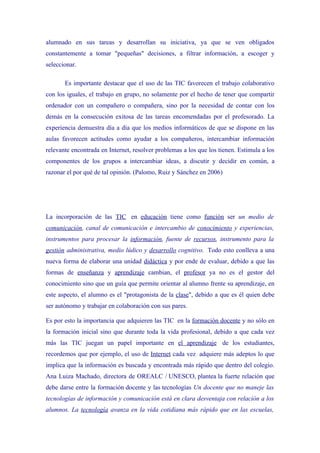 alumnado en sus tareas y desarrollan su iniciativa, ya que se ven obligados
constantemente a tomar "pequeñas" decisiones, a filtrar información, a escoger y
seleccionar.

       Es importante destacar que el uso de las TIC favorecen el trabajo colaborativo
con los iguales, el trabajo en grupo, no solamente por el hecho de tener que compartir
ordenador con un compañero o compañera, sino por la necesidad de contar con los
demás en la consecución exitosa de las tareas encomendadas por el profesorado. La
experiencia demuestra día a día que los medios informáticos de que se dispone en las
aulas favorecen actitudes como ayudar a los compañeros, intercambiar información
relevante encontrada en Internet, resolver problemas a los que los tienen. Estimula a los
componentes de los grupos a intercambiar ideas, a discutir y decidir en común, a
razonar el por qué de tal opinión. (Palomo, Ruiz y Sánchez en 2006)




La incorporación de las TIC en educación tiene como función ser un medio de
comunicación, canal de comunicación e intercambio de conocimiento y experiencias,
instrumentos para procesar la información, fuente de recursos, instrumento para la
gestión administrativa, medio lúdico y desarrollo cognitivo. Todo esto conlleva a una
nueva forma de elaborar una unidad didáctica y por ende de evaluar, debido a que las
formas de enseñanza y aprendizaje cambian, el profesor ya no es el gestor del
conocimiento sino que un guía que permite orientar al alumno frente su aprendizaje, en
este aspecto, el alumno es el "protagonista de la clase", debido a que es él quien debe
ser autónomo y trabajar en colaboración con sus pares.

Es por esto la importancia que adquieren las TIC en la formación docente y no sólo en
la formación inicial sino que durante toda la vida profesional, debido a que cada vez
más las TIC juegan un papel importante en el aprendizaje de los estudiantes,
recordemos que por ejemplo, el uso de Internet cada vez adquiere más adeptos lo que
implica que la información es buscada y encontrada más rápido que dentro del colegio.
Ana Luiza Machado, directora de OREALC / UNESCO, plantea la fuerte relación que
debe darse entre la formación docente y las tecnologías Un docente que no maneje las
tecnologías de información y comunicación está en clara desventaja con relación a los
alumnos. La tecnología avanza en la vida cotidiana más rápido que en las escuelas,
 
