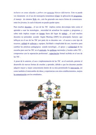 inclusive en zonas alejadas y pobres con servicios básicos deficitarios. Esto se puede
ver claramente en el uso de mensajería instantánea (Chat), la aplicación de programas,
el manejo de cámaras Web, etc., esto ha generado una nueva forma de comunicarse
entre los jóvenes, lo cual el docente no puede quedar ajeno.

Para muchos docentes , el uso de las TIC implica ciertas desventajas tales como el
aprender a usar las tecnologías , necesidad de actualizar los equipos y programas, y
sobre todo implica ocupar un tiempo fuera del lugar de trabajo , el cual muchos
docentes no pretenden acceder .Según Mumtag (2005) los principales factores que
influyen en el uso de las TIC por parte de os docentes son : el acceso a este tipo de
recursos, calidad de software y equipos, facilidad o simplicidad de uso, incentivo para
cambiar las prácticas pedagógicas usando tecnología , el apoyo y solidaridad de las
escuelas para usar las TIC en el currículo, las políticas nacionales y locales sobre TIC ,
compromiso con la superación profesional , capacitación formal recibida en el uso de
las TIC .

A pesar de lo anterior, el uso e implementación de las TIC en el currículo, permite el
desarrollo de nuevas formas de enseñar y aprender, debido a que los docentes pueden
adquirir mayor y mejor conocimiento dentro de su área permitiendo la innovación, así
como también el intercambio de ideas y experiencias con otros establecimientos, mejora
la comunicación con los estudiantes.
 
