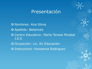 Presentación
 Nombres: Ana Silvia
 Apellido: Betances
 Centro Educativo: María Teresa Mirabal
J.E.E
 Ocupación: Lic. En Educación
 Instructora: Hossanna Rodriguez
 