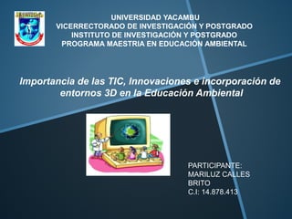 UNIVERSIDAD YACAMBU
VICERRECTORADO DE INVESTIGACIÓN Y POSTGRADO
INSTITUTO DE INVESTIGACIÓN Y POSTGRADO
PROGRAMA MAESTRIA EN EDUCACIÓN AMBIENTAL
Importancia de las TIC, Innovaciones e incorporación de
entornos 3D en la Educación Ambiental
PARTICIPANTE:
MARILUZ CALLES
BRITO
C.I: 14.878.413
 