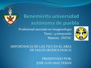 Profesional asociado en imagenologia
Tarea : 4 ensayando
Materia : DHTIC
IMPORTANCIA DE LAS TICS EN EL AREA
DE SALUD (RADIOLOGICA)
PRESENTADO POR;
JOSE LUIS DIAZ TERAN
 