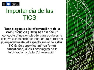 Importancia de las TICS Tecnologías de la información y de la comunicación  (TICs) se entiende un concepto difuso empleado para designar lo relativo a la informática conectada a Internet y, especialmente, el aspecto social de éstos. TIC’S: Se denomina así (en forma simplificada) a las Tecnologías de la Información y de la Comunicación. 
