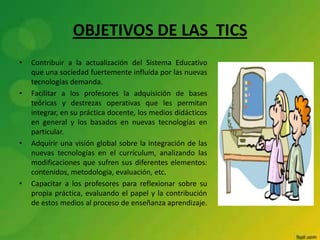 OBJETIVOS DE LAS TICS
• Contribuir a la actualización del Sistema Educativo
que una sociedad fuertemente influida por las nuevas
tecnologías demanda.
• Facilitar a los profesores la adquisición de bases
teóricas y destrezas operativas que les permitan
integrar, en su práctica docente, los medios didácticos
en general y los basados en nuevas tecnologías en
particular.
• Adquirir una visión global sobre la integración de las
nuevas tecnologías en el currículum, analizando las
modificaciones que sufren sus diferentes elementos:
contenidos, metodología, evaluación, etc.
• Capacitar a los profesores para reflexionar sobre su
propia práctica, evaluando el papel y la contribución
de estos medios al proceso de enseñanza aprendizaje.
 