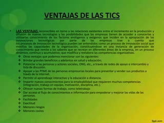 VENTAJAS DE LAS TICS
• LAS VENTAJAS reconocibles en torno a las relaciones existentes entre el incremento en la producción y
difusión de nuevas tecnologías y las posibilidades que las empresas tienen de acceder a conocerlas y
utilizarlas conocimiento de los factores endógenos y exógenos que inciden en la apropiación de las
innovaciones tecnológicas por parte de las empresas trae a cuenta que
los procesos de innovación tecnológica pueden ser entendidos como un proceso de innovación social que
moviliza las capacidades de la organización, constituyéndose en una instancia de generación de
conocimiento que remite a los saberes que se recrean en diferentes áreas de la empresa, en un proceso
dinámico, continuo y acumulativo; que modifica y reelabora las competencias organizativas.
 Otras ventajas que podemos mencionar son las siguientes:
 Brindar grandes beneficios y adelantos en salud y educación;
 Potenciar a las personas y actores sociales, ONG, etc., a través de redes de apoyo e intercambio y
lista de discusión.
 Apoyar a las PYME de las personas empresarias locales para presentar y vender sus productos a
través de la Internet.
 Permitir el aprendizaje interactivo y la educación a distancia.
 Impartir nuevos conocimientos para la empleabilidad que requieren muchas competencias
(integración, trabajo en equipo, motivación, disciplina, etc.).
 Ofrecer nuevas formas de trabajo, como teletrabajo
 Dar acceso al flujo de conocimientos e información para empoderar y mejorar las vidas de las
personas.
 Facilidades
 Exactitud
 Menores riesgos
 Menores costos
 