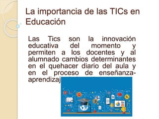 La importancia de las TICs en
Educación
Las Tics son la innovación
educativa del momento y
permiten a los docentes y al
alumnado cambios determinantes
en el quehacer diario del aula y
en el proceso de enseñanza-
aprendizaje de los mismos.
 